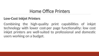 Low-Cost Inkjet Printers
Combining the high-quality print capabilities of inkjet
technology with lower cost-per page functionality: low cost
inkjet printers are well-suited to professional and domestic
users working on a budget.
Home Office Printers
 