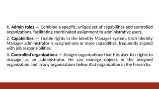 1. Admin roles — Combine a specific, unique set of capabilities and controlled
organizations, facilitating coordinated assignment to administrative users.
2. Capabilities — Enable rights in the Identity Manager system. Each Identity
Manager administrator is assigned one or more capabilities, frequently aligned
with job responsibilities.
3. Controlled organizations — Assigns organizations that this user has rights to
manage as an administrator. He can manage objects in the assigned
organization and in any organizations below that organization in the hierarchy.
 