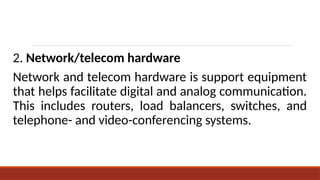 2. Network/telecom hardware
Network and telecom hardware is support equipment
that helps facilitate digital and analog communication.
This includes routers, load balancers, switches, and
telephone- and video-conferencing systems.
 
