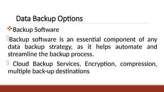 Data Backup Options
Backup Software
-Backup software is an essential component of any
data backup strategy, as it helps automate and
streamline the backup process.
- Cloud Backup Services, Encryption, compression,
multiple back-up destinations
 