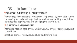 OS main functions:
FUNCTION 1. PROVIDE A USER INTERFACE
-Performing housekeeping procedures requested by the user, often
concerning secondary storage devices, such as reorganizing a hard drive,
deleting files, copying files, and changing the system date
FUNCTION 2. MANAGE FILES
-Managing files on hard drives, DVD drives, CD drives, floppy drives, and
other drives
-Creating, storing, retrieving, deleting, and moving files
 