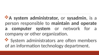 A system administrator, or sysadmin, is a
person responsible to maintain and operate
a computer system or network for a
company or other organization.
 System administrators are often members
of an information technology department.
 