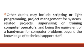 Other duties may include scripting or light
programming, project management for systems-
related projects, supervising or training
computer operators, and being the equivalent of
a handyman for computer problems beyond the
knowledge of technical support staff.
 