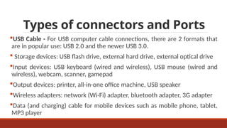 Types of connectors and Ports
USB Cable - For USB computer cable connections, there are 2 formats that
are in popular use: USB 2.0 and the newer USB 3.0.
 Storage devices: USB flash drive, external hard drive, external optical drive
Input devices: USB keyboard (wired and wireless), USB mouse (wired and
wireless), webcam, scanner, gamepad
Output devices: printer, all-in-one office machine, USB speaker
Wireless adapters: network (Wi-Fi) adapter, bluetooth adapter, 3G adapter
Data (and charging) cable for mobile devices such as mobile phone, tablet,
MP3 player
 