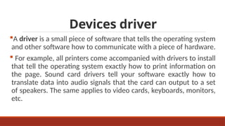 Devices driver
A driver is a small piece of software that tells the operating system
and other software how to communicate with a piece of hardware.
 For example, all printers come accompanied with drivers to install
that tell the operating system exactly how to print information on
the page. Sound card drivers tell your software exactly how to
translate data into audio signals that the card can output to a set
of speakers. The same applies to video cards, keyboards, monitors,
etc.
 