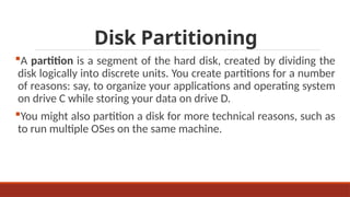 Disk Partitioning
A partition is a segment of the hard disk, created by dividing the
disk logically into discrete units. You create partitions for a number
of reasons: say, to organize your applications and operating system
on drive C while storing your data on drive D.
You might also partition a disk for more technical reasons, such as
to run multiple OSes on the same machine.
 