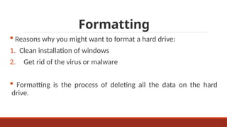 Formatting
 Reasons why you might want to format a hard drive:
1. Clean installation of windows
2. Get rid of the virus or malware
 Formatting is the process of deleting all the data on the hard
drive.
 