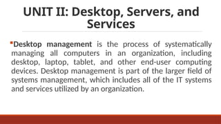 UNIT II: Desktop, Servers, and
Services
Desktop management is the process of systematically
managing all computers in an organization, including
desktop, laptop, tablet, and other end-user computing
devices. Desktop management is part of the larger field of
systems management, which includes all of the IT systems
and services utilized by an organization.
 