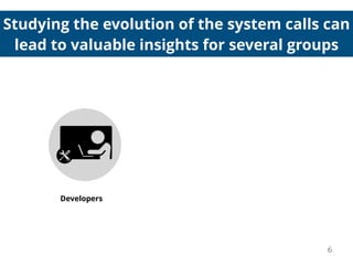 Studying the evolution of the system calls can
lead to valuable insights for several groups
Developers
6
 
