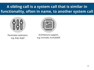 A sibling call is a system call that is similar in
functionality, often in name, to another system call
13
Parameter extension,
e.g, dup, dup2
Architecture support,
e.g, truncate, truncate64
 