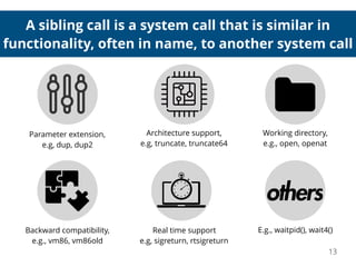 A sibling call is a system call that is similar in
functionality, often in name, to another system call
13
Backward compatibility,
e.g., vm86, vm86old
Working directory,
e.g., open, openat
Real time support
e.g, sigreturn, rtsigreturn
E.g., waitpid(), wait4()
Parameter extension,
e.g, dup, dup2
Architecture support,
e.g, truncate, truncate64
 