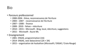 Bio
• Parcours professionnel
• 2000-2004 - thèse, reconnaissance de l’écriture
• 2004 – 2007 - reconnaissance de l’écriture
• 2007 – 2008 - finance
• 2008 - 2010 - Yahoo – réécriture
• 2010 – 2015 – Microsoft - Bing, local, réécriture, suggestions
• 2015 - Microsoft - Azure ML
• Enseignement
• 2001- ENSAE, programmation (1A)
• 2014- ENSAE, voie datascience (2A + 3A)
• 2015 – organisation de hackathon (Microsoft / ENSAE / Croix-Rouge)
 