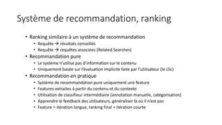 Système de recommandation, ranking
• Ranking similaire à un système de recommandation
• Requête  résultats conseillés
• Requête  requêtes associées (Related Searches)
• Recommandation pure
• Le système n’utilise pas d’information sur le contenu
• Uniquement basée sur l’évaluation implicite faite par l’utilisateur (le clic)
• Recommandation en pratique
• Système de recommandation pure uniquement une feature
• Features extraites à partir du contenu et du contexte
• Utilisation de classifieur intermédiaire (annotation manuelle, catégorisation)
• Apprendre le feedback des utilisateurs, généraliser là où il n’est pas
• Feature = itération longue, ranking final = itération courte
 