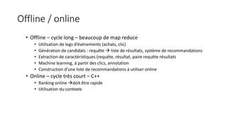 Offline / online
• Offline – cycle long – beaucoup de map reduce
• Utilisation de logs d’événements (achats, clic)
• Génération de candidats : requête  liste de résultats, système de recommandations
• Extraction de caractéristiques (requête, résultat, paire requête résultats
• Machine learning, à partir des clics, annotation
• Construction d’une liste de recommandations à utiliser online
• Online – cycle très court – C++
• Ranking online doit être rapide
• Utilisation du contexte
 