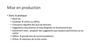 Mise en production
• Dans la pratique
• Black list
• Contexte  online ou offline
• Croissance régulière des jeux de données
• Suggestions trop proches et trop éloignées ne fonctionnent pas
• Evénement rares : proposer des suggestions pas toujours pertinentes ou les
cacher
• Offline  grande liste de recommandations
• Online  réduction de la liste online
 