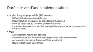 Durée de vie d’une implémentation
• Le plus longtemps possible (3-6 ans) car
• Difficulté de changer de plateformes
• Documentation manquante ou orale (black list, seuils…)
• Perte de savoir liée au turn over (interne / externe)
• Intrication des système et architecture logicielle approximative (exemple de la
normalisation)
• Mais
• Accroissement naturel des données
• Implémentation pas forcément conçue pour tout volume de données
• Accumulation de patchs, features difficile à maintenir
• Nouvelle technos et algorithmes
 