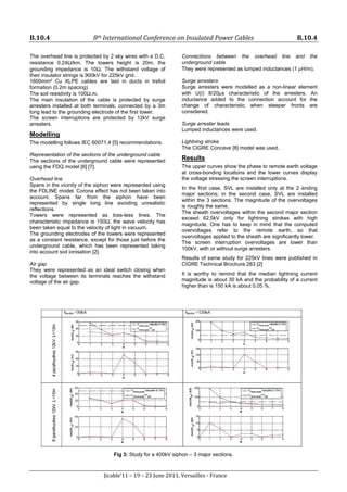 B.10.4 8th International Conference on Insulated Power Cables B.10.4
Jicable’11 – 19 – 23 June 2011, Versailles - France
The overhead line is protected by 2 sky wires with a D.C.
resistance 0.24Ω/km. The towers height is 20m, the
grounding impedance is 10Ω. The withstand voltage of
their insulator strings is 900kV for 225kV grid.
1600mm² Cu XLPE cables are laid in ducts in trefoil
formation (0.2m spacing)
The soil resistivity is 100Ω.m.
The main insulation of the cable is protected by surge
arresters installed at both terminals, connected by a 3m
long lead to the grounding electrode of the first tower.
The screen interruptions are protected by 12kV surge
arresters.
Modelling
The modelling follows IEC 60071.4 [5] recommendations.
Representation of the sections of the underground cable
The sections of the underground cable were represented
using the FDQ model [6] [7].
Overhead line
Spans in the vicinity of the siphon were represented using
the FDLINE model. Corona effect has not been taken into
account. Spans far from the siphon have been
represented by single long line avoiding unrealistic
reflections.
Towers were represented as loss-less lines. The
characteristic impedance is 150Ω; the wave velocity has
been taken equal to the velocity of light in vacuum.
The grounding electrodes of the towers were represented
as a constant resistance, except for those just before the
underground cable, which has been represented taking
into account soil ionisation [2].
Air gap
They were represented as an ideal switch closing when
the voltage between its terminals reaches the withstand
voltage of the air gap.
Connections between the overhead line and the
underground cable
They were represented as lumped inductances (1 μH/m).
Surge arresters
Surge arresters were modelled as a non-linear element
with U(I) 8/20μs characteristic of the arresters. An
inductance added to the connection account for the
change of characteristic when steeper fronts are
considered.
Surge arrester leads
Lumped inductances were used.
Lightning stroke
The CIGRE Concave [8] model was used.
Results
The upper curves show the phase to remote earth voltage
at cross-bonding locations and the lower curves display
the voltage stressing the screen interruptions.
In the first case, SVL are installed only at the 2 ending
major sections; in the second case, SVL are installed
within the 3 sections. The magnitude of the overvoltages
is roughly the same.
The sheath overvoltages within the second major section
exceed 62.5kV only for lightning strokes with high
magnitude. One has to keep in mind that the computed
overvoltages refer to the remote earth, so that
overvoltages applied to the sheath are significantly lower.
The screen interruption overvoltages are lower than
100kV, with or without surge arresters.
Results of same study for 225kV lines were published in
CIGRE Technical Brochure 283 [2]
It is worthy to remind that the median lightning current
magnitude is about 30 kA and the probability of a current
higher than is 150 kA is about 0.05 %.
Fig 3: Study for a 400kV siphon – 3 major sections.
 