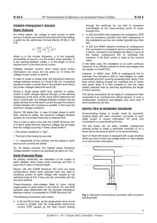 B.10.4 8th International Conference on Insulated Power Cables B.10.4
4
Jicable’11 – 19 – 23 June 2011, Versailles - France
POWER FREQUENCY ISSUES
Basic features
For trefoil cables, the voltage of each screen to earth
during a 3-phase symmetrical fault (external to the cables)
is given by the well-known formula Electra 28 [9] or 128
[10]:
I
L
d
S
Ln
E .
.
.
2
.
.
2
.






=
π
μ
ω
where ω is the circular frequency, μ is the magnetic
permeability of vacuum, d is the screen mean diameter, S
is the spacing between cables, L is the length of minor
sections and I is the short-circuit current.
Voltages between screens which stress joints screen
interruptions are equal and are given by √3 times the
voltage of each screen to earth E.
In case of phase to phase fault, the theoretical maximum
voltage between screens is 2 times E [9], but, in practical
situations screen currents flow in the screens and reduce
the screen voltages below this level [10].
During a single phase earth fault, external to cables,
screen to earth voltages depend strongly on the earthing
resistances at the ends of the circuit which determine the
return current path, but voltages between screens may be
easily derived since the return current through the screens
divides between the 3 screens in parallel. In that case the
maximum voltage is simply E.
Electra 128 states that, in case of single phase to earth
fault, internal to cables, the maximum voltages between
screens do not exceed those due to external fault.
This is more or less in line with the CIGRE Brochure 347
[11] which states that the maximum voltage may be larger
than the voltage occurring in three -phase faults if:
• The screen resistance is “high”.
• The fault is fed mainly by one side.
• The magnitudes of the 3-phase and the phase to earth
short-circuit currents are similar.
So, for design purpose, the highest power frequency
voltage between screens can generally be taken as √3.E.
Earth Potential Rises
As already mentioned, the calculation of the screen to
earth voltages which stress joints coverings and SVL is
easy only in case of 3-phase faults.
Electra 128 and CIGRE Brochure 347 point out some
configurations where earth potential rises may lead to
excessive screen to earth voltage with respect to the
withstand level of SVL if they are star connected with the
star point earthed.
Power-frequency over-voltages likely to occur during
single-phase to earth faults in the French HV and EHV
networks were determined with the Complex Impedance
Matrices method, as presented in CIGRE Brochure 347.
The following conclusions were drawn:
• In 63 and 90 kV links, as the single-phase short-circuit
current is smaller than the three-phase short-circuit
current, EPR caused by the fault current flowing
through the earthings do not lead to excessive
overvoltages at the cross-bonding points of cross-
bonded links.
• In 225 and 400kV links between two substations, EPR
are not excessive provided that earth resistances in
the substations are low and similar (typically less than
4Ω).
• In 225 and 400kV systems involving an underground
link connected to a substation and an overhead line, or
a siphon, excessive overvoltages are likely to occur at
the faulted underground link to overhead line
transition, if the fault current is close to the nominal
value.
In this latter case, the installation of an earth continuity
conductor is an efficient solution to limit overvoltages that
can appear on sheath SVL.
However, in 400kV links, EPR at underground link to
overhead line transitions lead to overvoltages on cable
oversheath and joint covering exceeding their rating, if the
fault current flowing through the overhead line is higher
than about 30kA. It is then possible to limit the metal
sheath potential rises by reducing significantly the length
of minor sections.
The above conclusions do not apply to underground links
connected to an overhead line without skywire. In such a
configuration, excessive overvoltages may occur even if
earth resistances are low.
NOVELTIES IN BONDING DIAGRAM
Cross-bonding design is usually made by concentric
bonding leads with each conductor connected to each
cable screen in screen interruption HV joints and
connected to a cross-bonding link box.
The link boxes can be either installed underground
(directly buried or inside a dedicated manhole) or on a
frame above the ground (which is not recommended).
Each of these link boxes is equipped with surge arresters
which are here to limit over voltage either on outer sheath
or on joint screen interruption.
Fig. 4. Standard cross-bonding connection with concentric
bonding leads
 