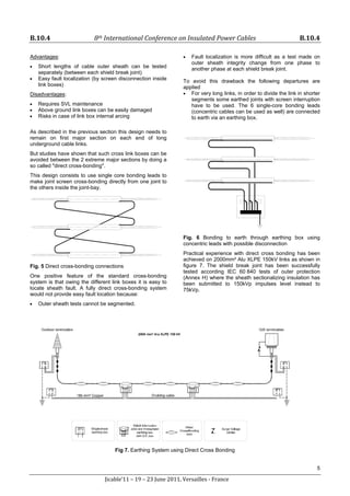 B.10.4 8th International Conference on Insulated Power Cables B.10.4
5
Jicable’11 – 19 – 23 June 2011, Versailles - France
Advantages:
• Short lengths of cable outer sheath can be tested
separately (between each shield break joint)
• Easy fault localization (by screen disconnection inside
link boxes)
Disadvantages:
• Requires SVL maintenance
• Above ground link boxes can be easily damaged
• Risks in case of link box internal arcing
As described in the previous section this design needs to
remain on first major section on each end of long
underground cable links.
But studies have shown that such cross link boxes can be
avoided between the 2 extreme major sections by doing a
so called "direct cross-bonding".
This design consists to use single core bonding leads to
make joint screen cross-bonding directly from one joint to
the others inside the joint-bay.
Fig. 5 Direct cross-bonding connections
One positive feature of the standard cross-bonding
system is that owing the different link boxes it is easy to
locate sheath fault. A fully direct cross-bonding system
would not provide easy fault location because:
• Outer sheath tests cannot be segmented.
• Fault localization is more difficult as a test made on
outer sheath integrity change from one phase to
another phase at each shield break joint.
To avoid this drawback the following departures are
applied
• For very long links, in order to divide the link in shorter
segments some earthed joints with screen interruption
have to be used. The 6 single-core bonding leads
(concentric cables can be used as well) are connected
to earth via an earthing box.
Fig. 6 Bonding to earth through earthing box using
concentric leads with possible disconnection
Practical experience with direct cross bonding has been
achieved on 2000mm² Alu XLPE 150kV links as shown in
figure 7. The shield break joint has been successfully
tested according IEC 60 840 tests of outer protection
(Annex H) where the sheath sectionalizing insulation has
been submitted to 150kVp impulses level instead to
75kVp.
Fig 7. Earthing System using Direct Cross Bonding
 