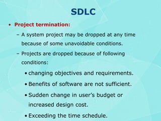 SDLCProject termination:A system project may be dropped at any time because of some unavoidable conditions.Projects are dropped because of following conditions:changing objectives and requirements.Benefits of software are not sufficient.Sudden change in user’s budget or increased design cost.Exceeding the time schedule.