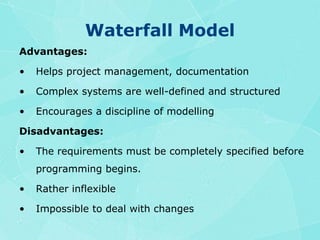 Waterfall ModelAdvantages:Helps project management, documentationComplex systems are well-defined and structuredEncourages a discipline of modellingDisadvantages:The requirements must be completely specified before programming begins.Rather inflexibleImpossible to deal with changes