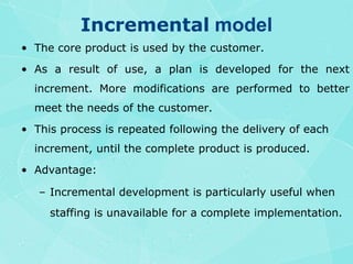 Incremental modelThe core product is used by the customer.As a result of use, a plan is developed for the next increment. More modifications are performed to better meet the needs of the customer.This process is repeated following the delivery of each increment, until the complete product is produced.Advantage:Incremental development is particularly useful when staffing is unavailable for a complete implementation.