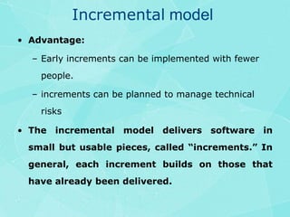 Incremental modelAdvantage:Early increments can be implemented with fewer people.increments can be planned to manage technical risksThe incremental model delivers software in small but usable pieces, called “increments.” In general, each increment builds on those that  have already been delivered.