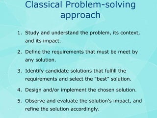 Classical Problem-solving approachStudy and understand the problem, its context, and its impact.Define the requirements that must be meet by any solution.Identify candidate solutions that fulfill the requirements and select the “best” solution.Design and/or implement the chosen solution.Observe and evaluate the solution’s impact, and refine the solution accordingly.
