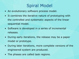 Spiral ModelAn evolutionary software process model.It combines the iterative nature of prototyping with the controlled and systematic aspects of the linear sequential model.Software is developed in a series of incremental releases.During early iterations, the release may be a paper model or prototype. During later iterations, more complete versions of the engineered system are produced.The phases are called task regions.