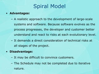 Spiral ModelAdvantages:A realistic approach to the development of large-scale systems and software. Because software evolves as the process progresses, the developer and customer better understand and react to risks at each evolutionary level.It demands a direct consideration of technical risks at all stages of the project.Disadvantage:It may be difficult to convince customers.The Schedule may not be completed due to iterative nature.