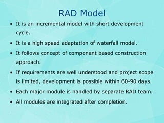 RAD ModelIt is an incremental model with short development cycle.It is a high speed adaptation of waterfall model.It follows concept of component based construction approach.If requirements are well understood and project scope is limited, development is possible within 60-90 days.Each major module is handled by separate RAD team.All modules are integrated after completion.