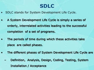 SDLC SDLC stands for System Development Life Cycle.A System Development Life Cycle is simply a series of  orderly, interrelated activities leading to the successful completion  of a set of programs.The periods of time during which these activities take place  are called phases.The different phases of System Development Life Cycle areDefinition,  Analysis, Design, Coding, Testing, System Installation / Acceptance