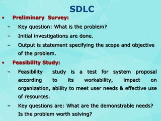 SDLCPreliminary  Survey:Key question: What is the problem?Initial investigations are done.Output is statement specifying the scope and objective of the problem.Feasibility Study:Feasibility  study is a test for system proposal according to its workability, impact on organization, ability to meet user needs & effective use of resources.Key questions are: What are the demonstrable needs? Is the problem worth solving?Cost & Benefits are estimated.