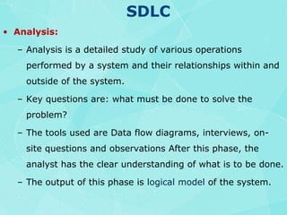SDLCAnalysis:Analysis is a detailed study of various operations performed by a system and their relationships within and outside of the system.Key questions are: what must be done to solve the problem?The tools used are Data flow diagrams, interviews, on-site questions and observations After this phase, the analyst has the clear understanding of what is to be done.The output of this phase is logical modelof the system. 