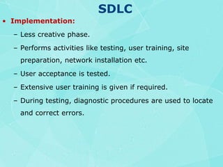 SDLCImplementation:Less creative phase.Performs activities like testing, user training, site preparation, network installation etc.User acceptance is tested.Extensive user training is given if required.During testing, diagnostic procedures are used to locate and correct errors.