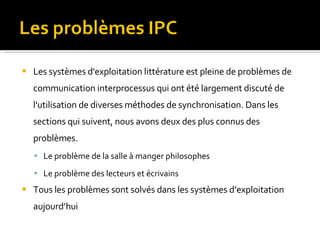 Les systèmes d'exploitation littérature est pleine de problèmes de communication interprocessus qui ont été largement discuté de l'utilisation de diverses méthodes de synchronisation. Dans les sections qui suivent, nous avons deux des plus connus des problèmes. Le problème de la salle à manger philosophes Le problème des lecteurs et écrivains Tous les problèmes sont solvés dans les systèmes d’exploitation aujourd’hui 