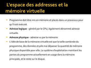 Programme doit être mis en mémoire et placés dans un processus pour qu'il soit exécuté. Adresse logique  - généré par le CPU, également dénommé adresse virtuelle. Adresse physique  - adresse vu par la mémoire L'idée de base de la mémoire virtuelle est que la taille combinée du programme, des données et pile mai dépasser la quantité de mémoire physique disponible pour elle. Le système d'exploitation maintient les parties du programme actuellement en usage dans la mémoire principale, et le reste sur le disque. 