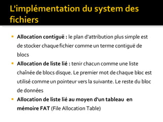 Allocation contiguë :  l e plan d'attribution plus simple est de stocker chaque fichier comme un terme contiguë de blocs Allocation de liste lié :   tenir chacun comme une liste chaînée de blocs disque. Le premier mot de chaque bloc est utilisé comme un pointeur vers la suivante. Le reste du bloc de données Allocation de liste lié  au moyen d'un tableau  en mémoire FAT  (File Allocation Table) 