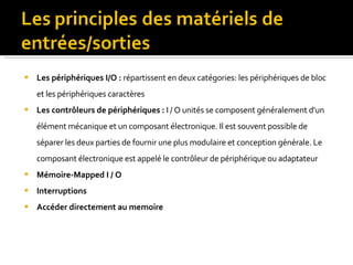 Les périphériques I/O :  répartissent en deux catégories: les périphériques de bloc et les périphériques caractères Les contrôleurs de périphériques :   I / O unités se composent généralement d'un élément mécanique et un composant électronique. Il est souvent possible de séparer les deux parties de fournir une plus modulaire et conception générale. Le composant électronique est appelé le contrôleur de périphérique ou adaptateur Mémoire-Mapped I / O Interruptions Accéder directement au memoire 