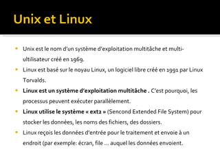 Unix est le nom d’un système d’exploitation multitâche et multi-ultilisateur créé en 1969. Linux est basé sur le noyau Linux, un logiciel libre créé en 1991 par Linux Torvalds. Linux est un système d’exploitation multitâche .  C’est pourquoi, les processus peuvent exécuter parallèlement.  Linux utilise le système « ext2 »  (Sencond Extended File System) pour stocker les données, les noms des fichiers, des dossiers. Linux reçois les données d’entrée pour le traitement et envoie à un endroit (par exemple: écran, file … auquel les données envoient.  