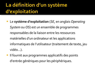 Le  système d’exploitation  ( SE , en anglais  Operating System  ou  OS ) est un ensemble de programmes responsables de la liaison entre les ressources matérielles d’un ordinateur et les applications informatiques de l’utilisateur (traitement de texte, jeu vidéo…).  Il fournit aux programmes applicatifs des points d’entrée génériques pour les périphériques. 
