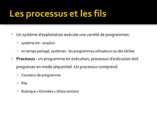 Un système d'exploitation exécute une variété de programmes:  système lot - emplois  en temps partagé, systèmes - les programmes utilisateurs ou des tâches Processus -  un programme en exécution; processus d'exécution doit progresser en mode séquentiel. Un processus comprend: Counteur de programme Pile  Rubrique « Données » (Data section) 