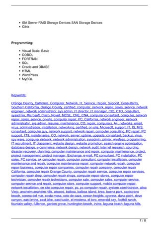ISA Server RAID Storage Devices SAN Storage Devices
       Citrix




Programming:

       Visual Basic, Basic
       COBOL
       FORTRAN
       SQL
       Oracle and DBASE
       HTML
       WordPress
       MySQL




Keywords:

Orange County, California, Computer, Network, IT, Service, Repair, Support, Consultants,
Southern California, Orange County, certified, computer, network, repair, sales, service, network
engineer, network administrator, sys admin, IT director, IT manager, CIO, CTO, consultant,
sysadmin, Microsoft, Cisco, Novell, MCSE, CNE, CNA, computer consultant, computer, network
repair, sales, service, on-site, computer repair, PC, California, network engineer, network
administrator, sys admin, resume, maintenance, CO, repair, computers, A+, networks, email,
virus, administration, installation, networking, certified, on site, Microsoft, support, IT, IS, MIS,
consultant, computer guy, network support, network repair, computer consulting, PC repair, PC
support, 719, maintenance, CO, network, server, uptime, upgrade, consultant, backup, virus,
spy ware, computer network, network administration, sysadmin, printer, wireless, programming,
IT recruitment, IT placement, website design, website promotion, search engine optimization,
database design, e-commerce, network design, network audit, internet research, sourcing,
disaster recovery, planning, computer maintenance and repair, computer maintenance, project,
project management, project manager, Exchange, e-mail, PC consultant, PC installation, PC
sales, PC service, a+ computer repair, computer consultant, computer installation, computer
maintenance and repair, computer maintenance repair, computer network repair, computer
repair business, computer repair companies, computer repair company, computer repair
California, computer repair Orange County, computer repair service, computer repair services,
computer repair shop, computer repair shops, computer repair stores, computer repair
technician, computer repair technicians, computer sale, computer sales, computer service,
computer service and repair, computer store, computer support, mobile computer repair,
network installation, on site computer repair, pc, pc computer repair, system administrator, aliso
Viejo, anaheim,anaheim hills, atwood, balboa, balboa island, brea, buena park, capistrano
beach, corona del mar, costa mesa, coto de caza, cowan heights, cypress, dana point, dove
canyon, east irvine, east lake, east tustin, el modena, el toro, emerald bay, foothill ranch,
fountain valley, fullerton, garden grove, huntington beach, irvine, laguna beach, laguna hills,




                                                                                               7/8
 