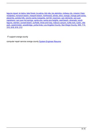 laguna niguel, la habra, lake forest, la palma, lido isle, los alamitos, midway city, mission Viejo,
                                   modjeska, monarch beach, newport beach, northwood, olinda, olive, orange, orange park acres,
                                   placentia, portola hills, rancho santa margarita, red hill, rossmoor, san clemente, san juan
                                   capistrano, san juan hot springs, santa ana, santa ana heights, seal beach, silverado, south
                                   laguna, stanton, sunset beach, surfside, three arch bay, trabuco canyon, turtle rock, tustin, villa
                                   park, westminister, woodbridge, yorba linda, Los Angeles County, San Diego County, 949, 714,
                                   310, 818, 619, 213




                                   IT support orange county

                                   computer repair service orange county System Engineer Resume




                                                                                                                                 8/8
Powered by TCPDF (www.tcpdf.org)
 