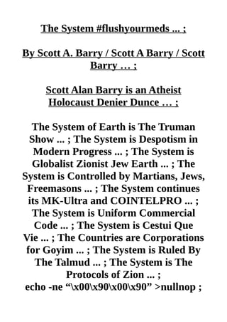The System #flushyourmeds ... ;
By Scott A. Barry / Scott A Barry / Scott
Barry … ;
Scott Alan Barry is an Atheist
Holocaust Denier Dunce … ;
The System of Earth is The Truman
Show ... ; The System is Despotism in
Modern Progress ... ; The System is
Globalist Zionist Jew Earth ... ; The
System is Controlled by Martians, Jews,
Freemasons ... ; The System continues
its MK-Ultra and COINTELPRO ... ;
The System is Uniform Commercial
Code ... ; The System is Cestui Que
Vie ... ; The Countries are Corporations
for Goyim ... ; The System is Ruled By
The Talmud ... ; The System is The
Protocols of Zion ... ;
echo -ne “x00x90x00x90” >nullnop ;
 