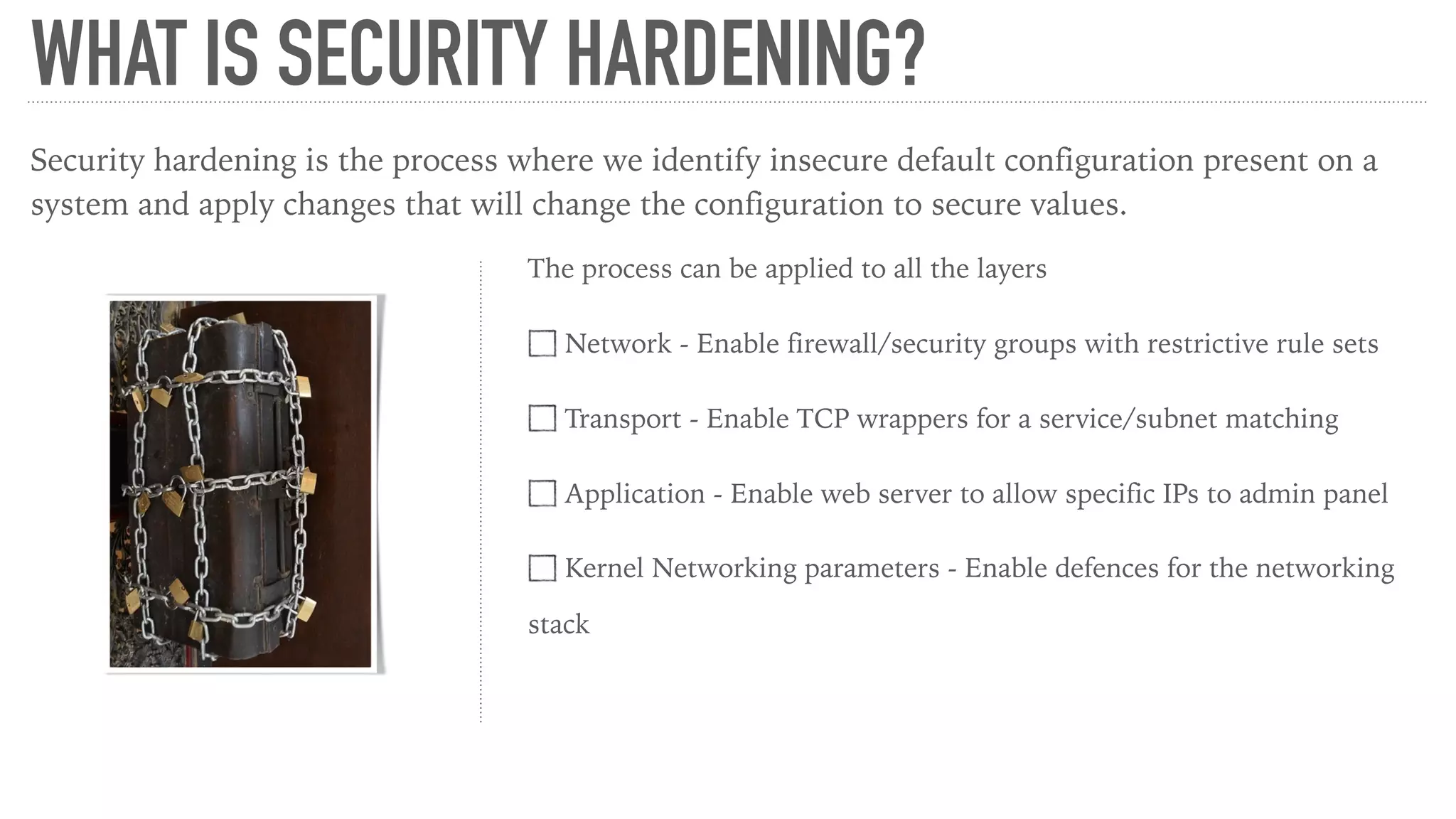 WHAT IS SECURITY HARDENING?
Security hardening is the process where we identify insecure default configuration present on a
system and apply changes that will change the configuration to secure values.
The process can be applied to all the layers
Network - Enable firewall/security groups with restrictive rule sets
Transport - Enable TCP wrappers for a service/subnet matching
Application - Enable web server to allow specific IPs to admin panel
Kernel Networking parameters - Enable defences for the networking
stack
 