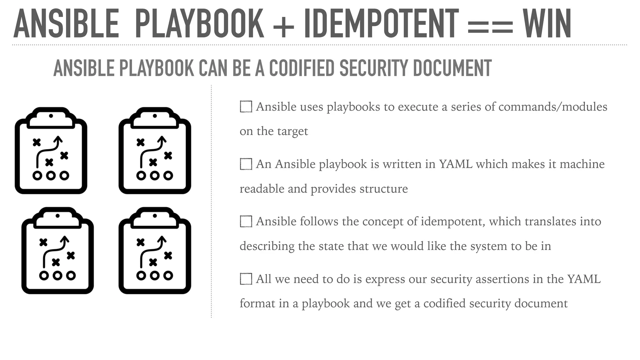 ANSIBLE PLAYBOOK + IDEMPOTENT == WIN
Ansible uses playbooks to execute a series of commands/modules
on the target
An Ansible playbook is written in YAML which makes it machine
readable and provides structure
Ansible follows the concept of idempotent, which translates into
describing the state that we would like the system to be in
All we need to do is express our security assertions in the YAML
format in a playbook and we get a codified security document
ANSIBLE PLAYBOOK CAN BE A CODIFIED SECURITY DOCUMENT
 