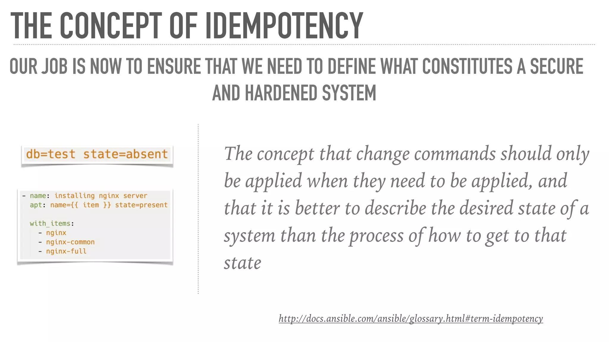 The concept that change commands should only
be applied when they need to be applied, and
that it is better to describe the desired state of a
system than the process of how to get to that
state
THE CONCEPT OF IDEMPOTENCY
OUR JOB IS NOW TO ENSURE THAT WE NEED TO DEFINE WHAT CONSTITUTES A SECURE
AND HARDENED SYSTEM
http://docs.ansible.com/ansible/glossary.html#term-idempotency
 