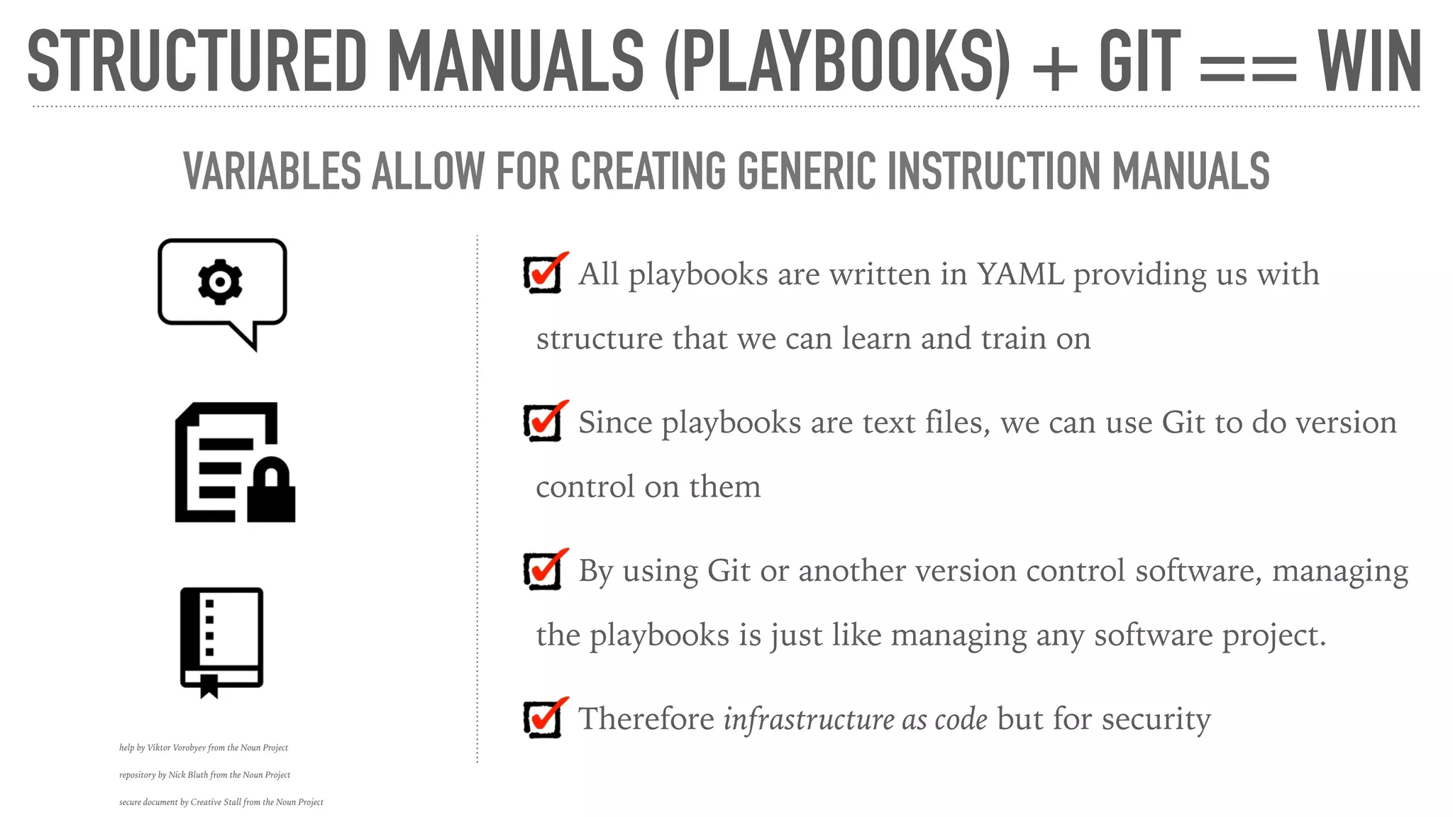 All playbooks are written in YAML providing us with
structure that we can learn and train on
Since playbooks are text files, we can use Git to do version
control on them
By using Git or another version control software, managing
the playbooks is just like managing any software project.
Therefore infrastructure as code but for security
STRUCTURED MANUALS (PLAYBOOKS) + GIT == WIN
help by Viktor Vorobyev from the Noun Project
repository by Nick Bluth from the Noun Project
secure document by Creative Stall from the Noun Project
VARIABLES ALLOW FOR CREATING GENERIC INSTRUCTION MANUALS
 