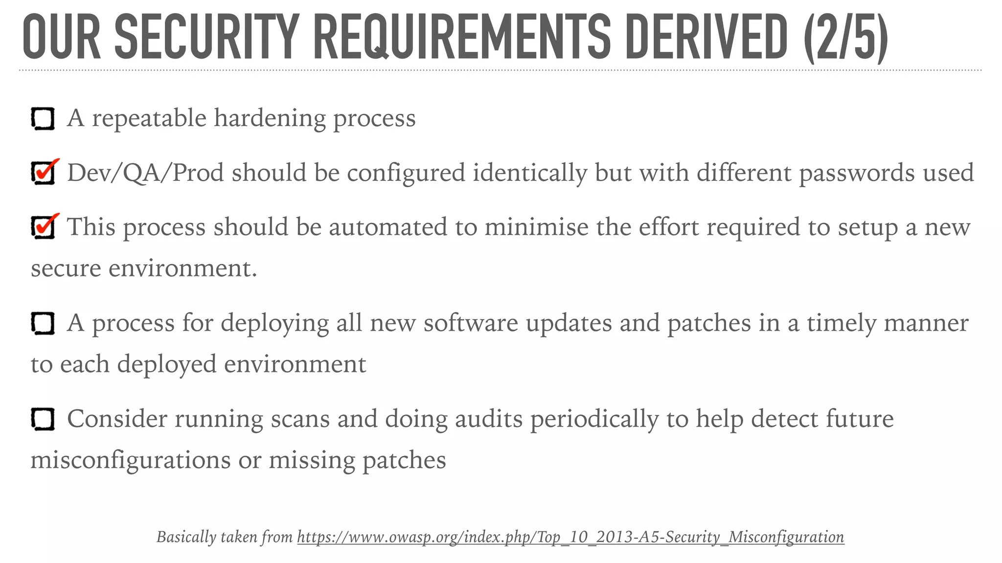 OUR SECURITY REQUIREMENTS DERIVED (2/5)
A repeatable hardening process
Dev/QA/Prod should be configured identically but with different passwords used
This process should be automated to minimise the effort required to setup a new
secure environment.
A process for deploying all new software updates and patches in a timely manner
to each deployed environment
Consider running scans and doing audits periodically to help detect future
misconfigurations or missing patches
Basically taken from https://www.owasp.org/index.php/Top_10_2013-A5-Security_Misconfiguration
 